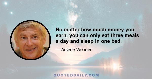 No matter how much money you earn, you can only eat three meals a day and sleep in one bed.