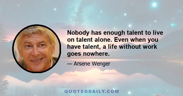 Nobody has enough talent to live on talent alone. Even when you have talent, a life without work goes nowhere.