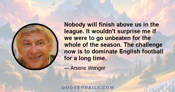 Nobody will finish above us in the league. It wouldn't surprise me if we were to go unbeaten for the whole of the season. The challenge now is to dominate English football for a long time.