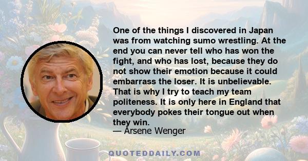 One of the things I discovered in Japan was from watching sumo wrestling. At the end you can never tell who has won the fight, and who has lost, because they do not show their emotion because it could embarrass the