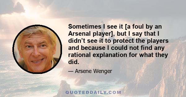 Sometimes I see it [a foul by an Arsenal player], but I say that I didn’t see it to protect the players and because I could not find any rational explanation for what they did.