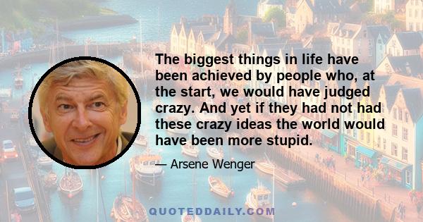 The biggest things in life have been achieved by people who, at the start, we would have judged crazy. And yet if they had not had these crazy ideas the world would have been more stupid.