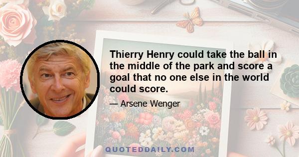 Thierry Henry could take the ball in the middle of the park and score a goal that no one else in the world could score.