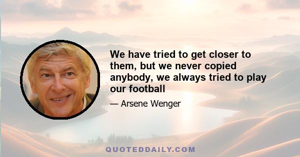 We have tried to get closer to them, but we never copied anybody, we always tried to play our football