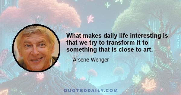 What makes daily life interesting is that we try to transform it to something that is close to art.