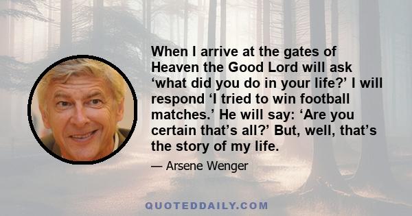 When I arrive at the gates of Heaven the Good Lord will ask ‘what did you do in your life?’ I will respond ‘I tried to win football matches.’ He will say: ‘Are you certain that’s all?’ But, well, that’s the story of my