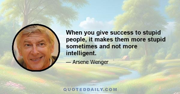 When you give success to stupid people, it makes them more stupid sometimes and not more intelligent.