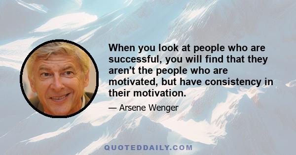 When you look at people who are successful, you will find that they aren't the people who are motivated, but have consistency in their motivation.