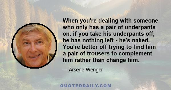 When you're dealing with someone who only has a pair of underpants on, if you take his underpants off, he has nothing left - he's naked. You're better off trying to find him a pair of trousers to complement him rather