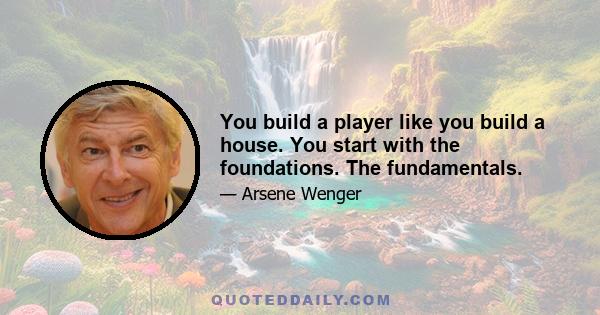 You build a player like you build a house. You start with the foundations. The fundamentals.