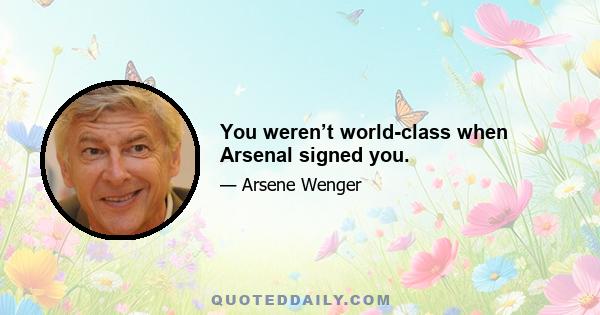 You weren’t world-class when Arsenal signed you.