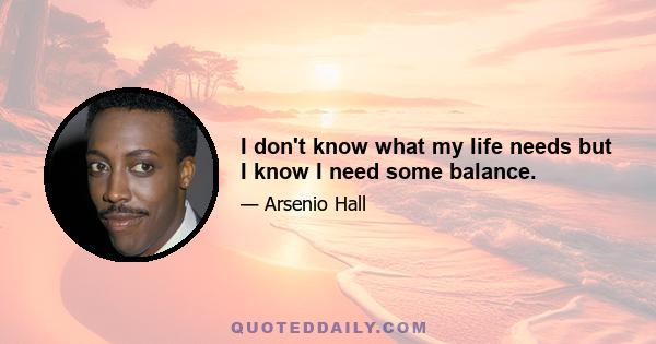 I don't know what my life needs but I know I need some balance.