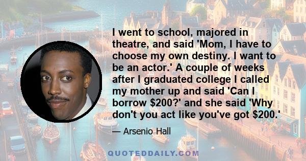 I went to school, majored in theatre, and said 'Mom, I have to choose my own destiny. I want to be an actor.' A couple of weeks after I graduated college I called my mother up and said 'Can I borrow $200?' and she said