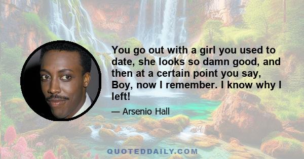 You go out with a girl you used to date, she looks so damn good, and then at a certain point you say, Boy, now I remember. I know why I left!