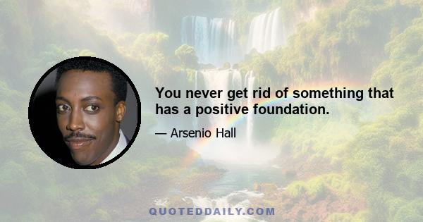 You never get rid of something that has a positive foundation.