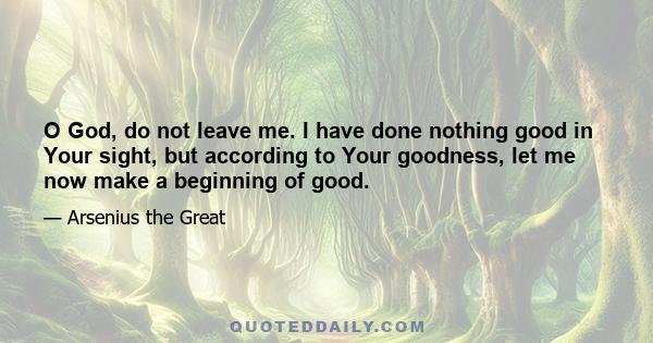 O God, do not leave me. I have done nothing good in Your sight, but according to Your goodness, let me now make a beginning of good.