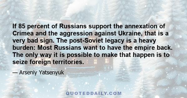 If 85 percent of Russians support the annexation of Crimea and the aggression against Ukraine, that is a very bad sign. The post-Soviet legacy is a heavy burden: Most Russians want to have the empire back. The only way