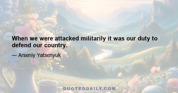 When we were attacked militarily it was our duty to defend our country.