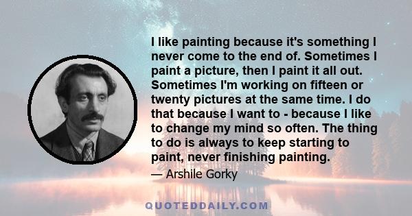 I like painting because it's something I never come to the end of. Sometimes I paint a picture, then I paint it all out. Sometimes I'm working on fifteen or twenty pictures at the same time. I do that because I want to