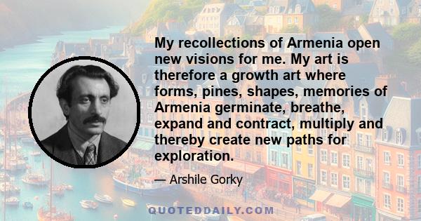 My recollections of Armenia open new visions for me. My art is therefore a growth art where forms, pines, shapes, memories of Armenia germinate, breathe, expand and contract, multiply and thereby create new paths for