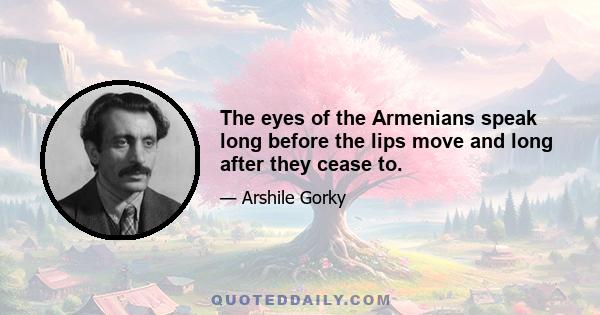 The eyes of the Armenians speak long before the lips move and long after they cease to.