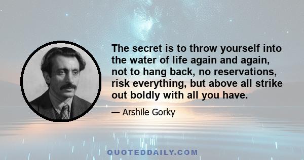 The secret is to throw yourself into the water of life again and again, not to hang back, no reservations, risk everything, but above all strike out boldly with all you have.