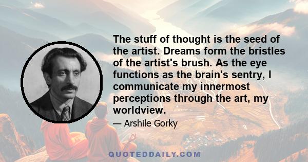 The stuff of thought is the seed of the artist. Dreams form the bristles of the artist's brush. As the eye functions as the brain's sentry, I communicate my innermost perceptions through the art, my worldview.