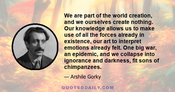 We are part of the world creation, and we ourselves create nothing. Our knowledge allows us to make use of all the forces already in existence, our art to interpret emotions already felt. One big war, an epidemic, and