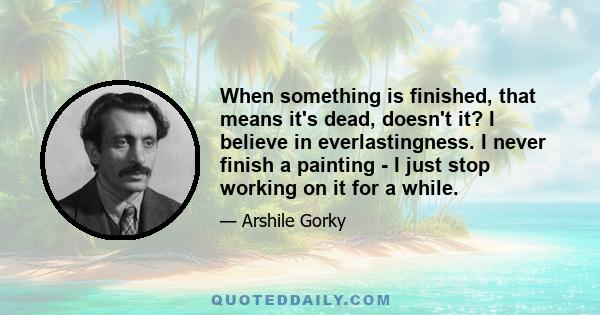 When something is finished, that means it's dead, doesn't it? I believe in everlastingness. I never finish a painting - I just stop working on it for a while.