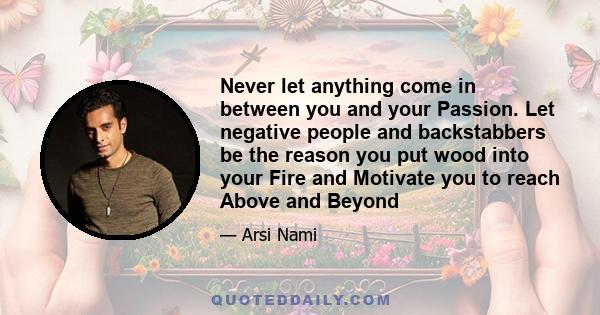 Never let anything come in between you and your Passion. Let negative people and backstabbers be the reason you put wood into your Fire and Motivate you to reach Above and Beyond