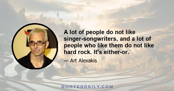 A lot of people do not like singer-songwriters, and a lot of people who like them do not like hard rock. It's either-or.