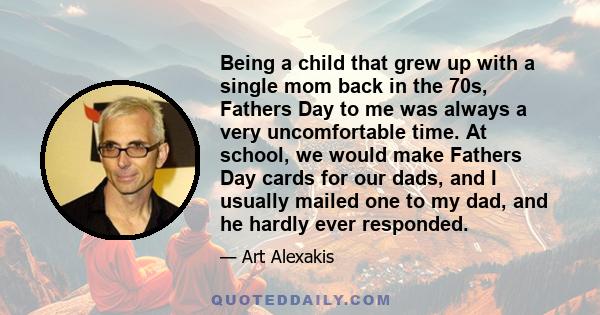 Being a child that grew up with a single mom back in the 70s, Fathers Day to me was always a very uncomfortable time. At school, we would make Fathers Day cards for our dads, and I usually mailed one to my dad, and he