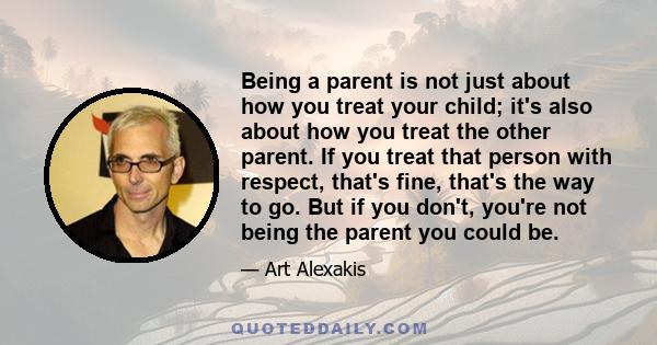 Being a parent is not just about how you treat your child; it's also about how you treat the other parent. If you treat that person with respect, that's fine, that's the way to go. But if you don't, you're not being the 