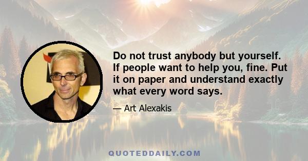 Do not trust anybody but yourself. If people want to help you, fine. Put it on paper and understand exactly what every word says.