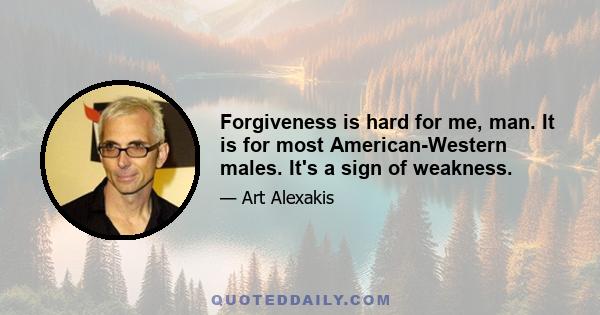 Forgiveness is hard for me, man. It is for most American-Western males. It's a sign of weakness.