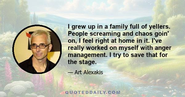 I grew up in a family full of yellers. People screaming and chaos goin' on, I feel right at home in it. I've really worked on myself with anger management. I try to save that for the stage.