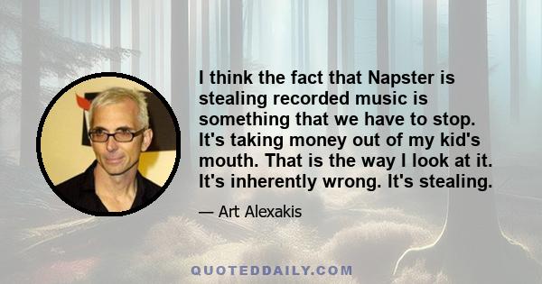 I think the fact that Napster is stealing recorded music is something that we have to stop. It's taking money out of my kid's mouth. That is the way I look at it. It's inherently wrong. It's stealing.