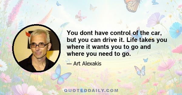 You dont have control of the car, but you can drive it. Life takes you where it wants you to go and where you need to go.