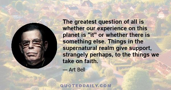 The greatest question of all is whether our experience on this planet is it or whether there is something else. Things in the supernatural realm give support, strangely perhaps, to the things we take on faith.