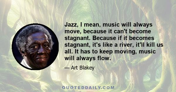 Jazz, I mean, music will always move, because it can't become stagnant. Because if it becomes stagnant, it's like a river, it'll kill us all. It has to keep moving, music will always flow.