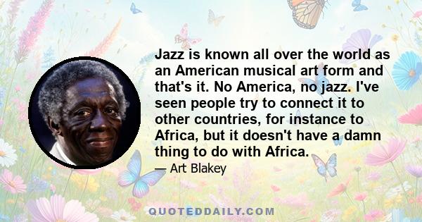 Jazz is known all over the world as an American musical art form and that's it. No America, no jazz. I've seen people try to connect it to other countries, for instance to Africa, but it doesn't have a damn thing to do