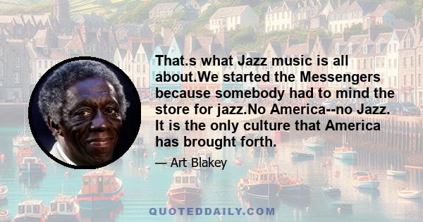 That.s what Jazz music is all about.We started the Messengers because somebody had to mind the store for jazz.No America--no Jazz. It is the only culture that America has brought forth.