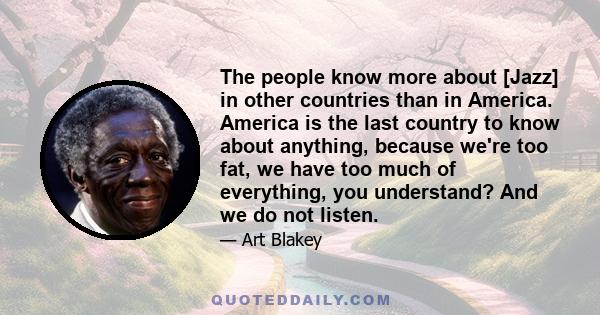 The people know more about [Jazz] in other countries than in America. America is the last country to know about anything, because we're too fat, we have too much of everything, you understand? And we do not listen.