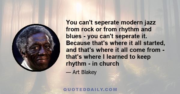 You can't seperate modern jazz from rock or from rhythm and blues - you can't seperate it. Because that's where it all started, and that's where it all come from - that's where I learned to keep rhythm - in church