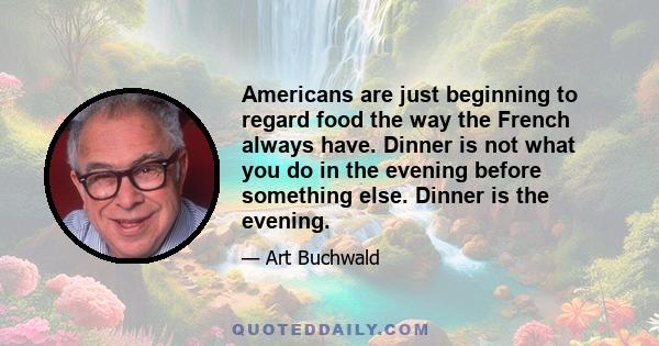 Americans are just beginning to regard food the way the French always have. Dinner is not what you do in the evening before something else. Dinner is the evening.