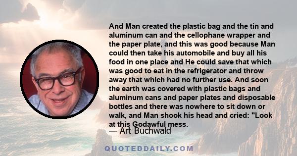 And Man created the plastic bag and the tin and aluminum can and the cellophane wrapper and the paper plate, and this was good because Man could then take his automobile and buy all his food in one place and He could