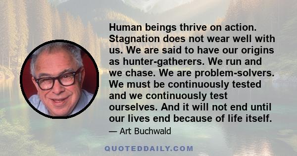 Human beings thrive on action. Stagnation does not wear well with us. We are said to have our origins as hunter-gatherers. We run and we chase. We are problem-solvers. We must be continuously tested and we continuously