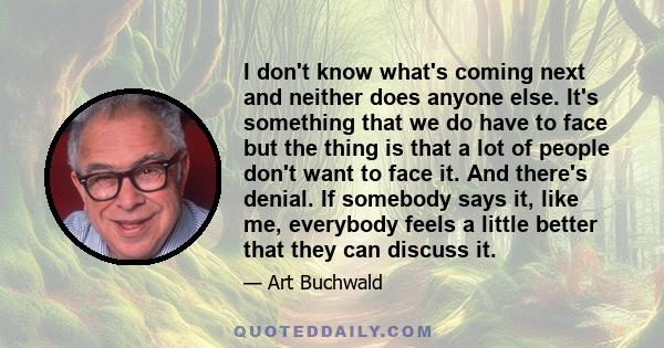 I don't know what's coming next and neither does anyone else. It's something that we do have to face but the thing is that a lot of people don't want to face it. And there's denial. If somebody says it, like me,