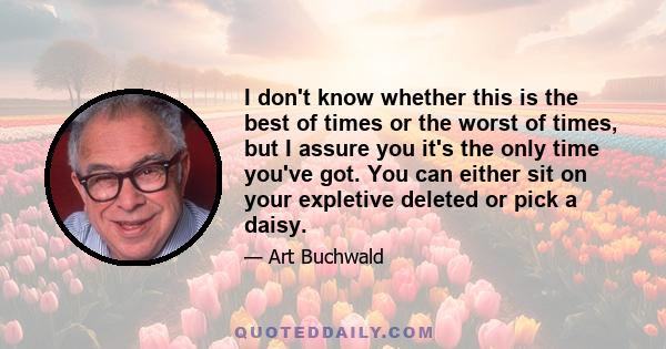 I don't know whether this is the best of times or the worst of times, but I assure you it's the only time you've got. You can either sit on your expletive deleted or pick a daisy.