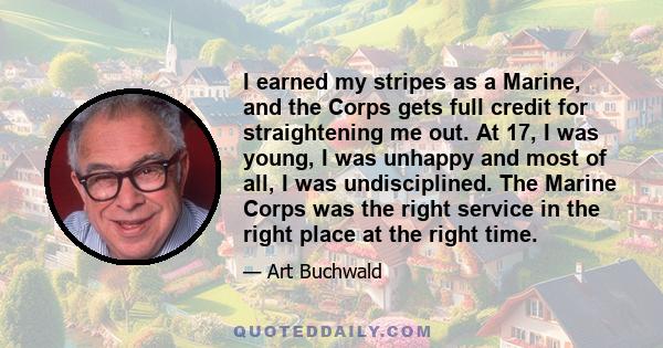 I earned my stripes as a Marine, and the Corps gets full credit for straightening me out. At 17, I was young, I was unhappy and most of all, I was undisciplined. The Marine Corps was the right service in the right place 